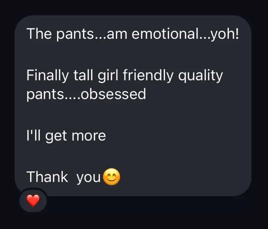Customer message: The pants, am emotional. Finally tall girl friendly quality pants, obsessed. I will get more.